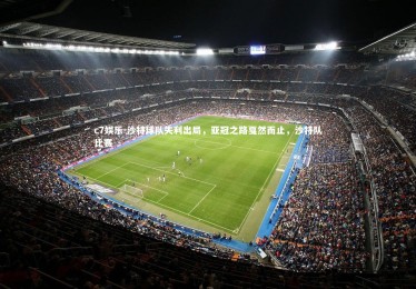 c7娱乐-沙特球队失利出局，亚冠之路戛然而止，沙特队比赛