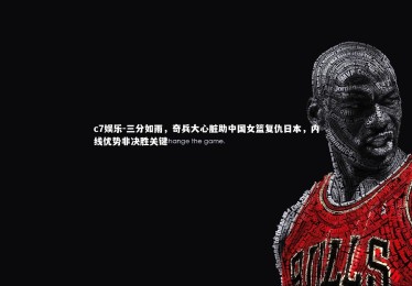c7娱乐-三分如雨，奇兵大心脏助中国女篮复仇日本，内线优势非决胜关键